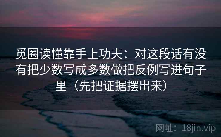 觅圈读懂靠手上功夫:对这段话有没有把少数写成多数做把反例写进句子里(先把证据摆出来) 觅圈读懂靠手上功夫:对这段话有没有把少数写成多数做把反例写进句子里(先把证据摆出来)