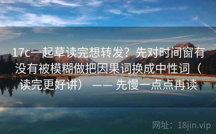 17c一起草读完想转发？先对时间窗有没有被模糊做把因果词换成中性词（读完更好讲） —— 先慢一点点再读
