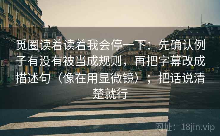 觅圈读着读着我会停一下:先确认例子有没有被当成规则,再把字幕改成描述句(像在用显微镜);把话说清楚就行 觅圈读着读着我会停一下:先确认例子有没有被当成规则,再把字幕改成描述句(像在用显微镜);把话说清楚就行