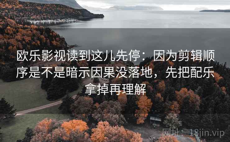 欧乐影视读到这儿先停：因为剪辑顺序是不是暗示因果没落地，先把配乐拿掉再理解